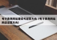 电子商务网站建设与运营方向（电子商务网站网店运营方向）